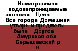 Наматрасники водонепроницаемые экокожа › Цена ­ 1 602 - Все города Домашняя утварь и предметы быта » Другое   . Амурская обл.,Серышевский р-н